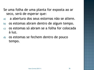 Se uma folha de uma planta for exposta ao ar
   seco, será de esperar que:
a)    a abertura dos seus estornas não se altere.
b) os estomas abram dentro de algum tempo.
c) os estomas só abram se a folha for colocada
     à luz.
d) os estomas se fechem dentro de pouco
     tempo.




                Nuno Correia 2010/11        36
 