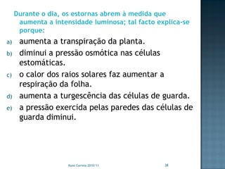 Durante o dia, os estornas abrem à medida que
      aumenta a intensidade luminosa; tal facto explica-se
      porque:
a)    aumenta a transpiração da planta.
b)    diminui a pressão osmótica nas células
      estomáticas.
c)    o calor dos raios solares faz aumentar a
      respiração da folha.
d)    aumenta a turgescência das células de guarda.
e)    a pressão exercida pelas paredes das células de
      guarda diminui.




                     Nuno Correia 2010/11         38
 