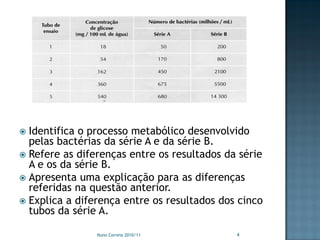  Identifica o processo metabólico desenvolvido
  pelas bactérias da série A e da série B.
 Refere as diferenças entre os resultados da série
  A e os da série B.
 Apresenta uma explicação para as diferenças
  referidas na questão anterior.
 Explica a diferença entre os resultados dos cinco
  tubos da série A.

                Nuno Correia 2010/11         4
 