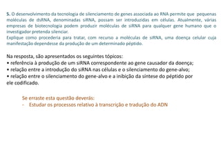 5. O desenvolvimento da tecnologia de silenciamento de genes associada ao RNA permite que pequenas
moléculas de dsRNA, denominadas siRNA, possam ser introduzidas em células. Atualmente, várias
empresas de biotecnologia podem produzir moléculas de siRNA para qualquer gene humano que o
investigador pretenda silenciar.
Explique como procederia para tratar, com recurso a moléculas de siRNA, uma doença celular cuja
manifestação dependesse da produção de um determinado péptido.
Na resposta, são apresentados os seguintes tópicos:
• referência à produção de um siRNA correspondente ao gene causador da doença;
• relação entre a introdução do siRNA nas células e o silenciamento do gene-alvo;
• relação entre o silenciamento do gene-alvo e a inibição da síntese do péptido por
ele codificado.
Se erraste esta questão deverás:
- Estudar os processos relativo à transcrição e tradução do ADN
 