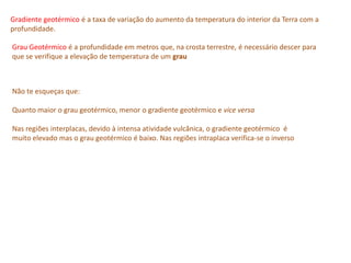 Gradiente geotérmico é a taxa de variação do aumento da temperatura do interior da Terra com a
profundidade.
Grau Geotérmico é a profundidade em metros que, na crosta terrestre, é necessário descer para
que se verifique a elevação de temperatura de um grau
Não te esqueças que:
Quanto maior o grau geotérmico, menor o gradiente geotérmico e vice versa
Nas regiões interplacas, devido à intensa atividade vulcânica, o gradiente geotérmico é
muito elevado mas o grau geotérmico é baixo. Nas regiões intraplaca verifica-se o inverso
 
