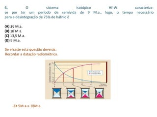 4. O sistema isotópico Hf-W caracteriza-
se por ter um período de semivida de 9 M.a., logo, o tempo necessário
para a desintegração de 75% de háfnio é
(A) 36 M.a.
(B) 18 M.a.
(C) 13,5 M.a.
(D) 9 M.a.
Se erraste esta questão deverás:
Recordar a datação radiométrica.
2X 9M.a.= 18M.a
 