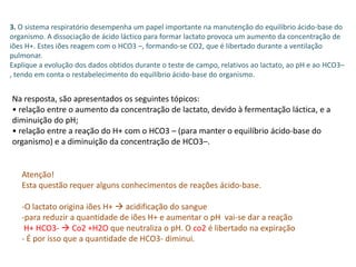3. O sistema respiratório desempenha um papel importante na manutenção do equilíbrio ácido-base do
organismo. A dissociação de ácido láctico para formar lactato provoca um aumento da concentração de
iões H+. Estes iões reagem com o HCO3 –, formando-se CO2, que é libertado durante a ventilação
pulmonar.
Explique a evolução dos dados obtidos durante o teste de campo, relativos ao lactato, ao pH e ao HCO3–
, tendo em conta o restabelecimento do equilíbrio ácido-base do organismo.
Na resposta, são apresentados os seguintes tópicos:
• relação entre o aumento da concentração de lactato, devido à fermentação láctica, e a
diminuição do pH;
• relação entre a reação do H+ com o HCO3 – (para manter o equilíbrio ácido-base do
organismo) e a diminuição da concentração de HCO3–.
Atenção!
Esta questão requer alguns conhecimentos de reações ácido-base.
-O lactato origina iões H+  acidificação do sangue
-para reduzir a quantidade de iões H+ e aumentar o pH vai-se dar a reação
H+ HCO3-  Co2 +H2O que neutraliza o pH. O co2 é libertado na expiração
- É por isso que a quantidade de HCO3- diminui.
 