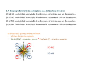 1. A direção predominante da ondulação na zona de Quarteira deverá ser
(A) SO-NE, conduzindo à acumulação de sedimentos a oriente de cada um dos esporões.
(B) SO-NE, conduzindo à acumulação de sedimentos a ocidente de cada um dos esporões.
(C) SE-NO, conduzindo à acumulação de sedimentos a oriente de cada um dos esporões.
(D) SE-NO, conduzindo à acumulação de sedimentos a ocidente de cada um dos esporões.
Se erraste esta questão deverás recordar:
- a leitura dos pontos cardeais;
- Oeste (O/W) = ocidente = poente ^ Este/leste (E) = oriente = nascente
SO-NE
SE-NO
 