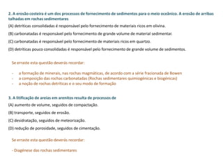 2. A erosão costeira é um dos processos de fornecimento de sedimentos para o meio oceânico. A erosão de arribas
talhadas em rochas sedimentares
(A) detríticas consolidadas é responsável pelo fornecimento de materiais ricos em olivina.
(B) carbonatadas é responsável pelo fornecimento de grande volume de material sedimentar.
(C) carbonatadas é responsável pelo fornecimento de materiais ricos em quartzo.
(D) detríticas pouco consolidadas é responsável pelo fornecimento de grande volume de sedimentos.
Se erraste esta questão deverás recordar:
- a formação de minerais, nas rochas magmáticas, de acordo com a série fracionada de Bowen
- a composição das rochas carbonatadas (Rochas sedimentares quimiogénicas e biogénicas)
- a noção de rochas detríticas e o seu modo de formação
3. A litificação de areias em arenitos resulta de processos de
(A) aumento de volume, seguidos de compactação.
(B) transporte, seguidos de erosão.
(C) desidratação, seguidos de meteorização.
(D) redução de porosidade, seguidos de cimentação.
Se erraste esta questão deverás recordar:
- Diagénese das rochas sedimentares
 