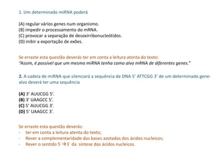 1. Um determinado miRNA poderá
(A) regular vários genes num organismo.
(B) impedir o processamento do mRNA.
(C) provocar a separação de desoxirribonucleótidos.
(D) inibir a exportação de exões.
Se erraste esta questão deverás ter em conta a leitura atenta do texto:
“Assim, é possível que um mesmo miRNA tenha como alvo mRNA de diferentes genes.”
2. A cadeia de miRNA que silenciará a sequência de DNA 5’ ATTCGG 3’ de um determinado gene-
alvo deverá ter uma sequência
(A) 3’ AUUCGG 5’.
(B) 3’ UAAGCC 5’.
(C) 5’ AUUCGG 3’.
(D) 5’ UAAGCC 3’.
Se erraste esta questão deverás:
- ter em conta a leitura atenta do texto;
- Rever a complementaridade das bases azotadas dos ácidos nucleicos;
- Rever o sentido 5`3` da síntese dos ácidos nucleicos.
 
