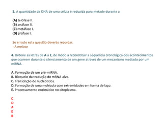 3. A quantidade de DNA de uma célula é reduzida para metade durante a
(A) telófase II.
(B) anáfase II.
(C) metáfase I.
(D) prófase I.
Se erraste esta questão deverás recordar:
- A meiose
4. Ordene as letras de A a E, de modo a reconstituir a sequência cronológica dos acontecimentos
que ocorrem durante o silenciamento de um gene através de um mecanismo mediado por um
miRNA.
A. Formação de um pré-miRNA.
B. Bloqueio da tradução do mRNA-alvo.
C. Transcrição de nucleótidos.
D. Formação de uma molécula com extremidades em forma de laço.
E. Processamento enzimático no citoplasma.
C
D
A
E
B
 