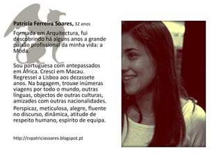 Patrícia Ferreira Soares, 32 anos
Formada em Arquitectura, fui
descobrindo há alguns anos a grande
paixão profissional da minha vida: a
Moda.

Sou portuguesa com antepassados
em África. Cresci em Macau.
Regressei a Lisboa aos dezassete
anos. Na bagagem, trouxe inúmeras
viagens por todo o mundo, outras
línguas, objectos de outras culturas,
amizades com outras nacionalidades.
Perspicaz, meticulosa, alegre, fluente
no discurso, dinâmica, atitude de
respeito humano, espírito de equipa.

http://cvpatriciasoares.blogspot.pt
 