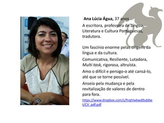 Ana Lúcia Água, 37 anos
A escritora, professora de Língua,
Literatura e Cultura Portuguesas,
tradutora.

Um fascínio enorme pelas origens da
língua e da cultura.
Comunicativa, Resiliente, Lutadora,
Multi task, rigorosa, altruísta.
Amo o difícil e persigo-o até cansá-lo,
até que se torne possível.
Anseio pela mudança e pela
revitalização de valores de dentro
para fora.
https://www.dropbox.com/s/fnqhlwkwd0ub0w
t/CV_pdf.pdf
 