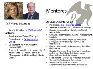 Mentores

                                     Dr. José Alberto Costa
Dr.ª Marta Lowndes                   •   Professor na ISG - Escola de Gestão
                                     •   Anterior Director na CTT - Correios de Portugal
• Board Director na Methodus SA      •   Director Geral na EDM - Eastécnica Digital
Anterior:                                Multimédia
                                     •   Consultor e Formador na Agesfal -Management
• President na Timex Portugal            Institute
• Consultant na PA Consulting        •   Director Unidade de Negócios Produtos e
   Group                                 Serviços na Time-Sharing - Sistemas de
                                         Informação
• Consultant na Northwestrn
   National Life                     •   Director Geral na CRS - Companhias Reunidas
                                         de Software
• Formação académica University of   •   Director Divisão de Organização e Informática
   Minnesota - Carlson School of         na Norma - Sociedade de Estudos para o
   Management, Universidade Santa        Desenvolvimento de Empresas
   Úrsula                            •   Subdirector da Divisão de Projectos na Partex -
                                         Companhia Portuguesa de Serviços
                                     •   Analista de Sistemas na Eminco -
                                         Empreendimentos Comerciais e Industriais
 