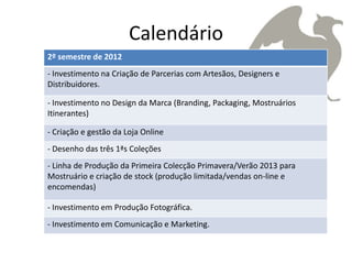 Calendário
2º semestre de 2012
- Investimento na Criação de Parcerias com Artesãos, Designers e
Distribuidores.

- Investimento no Design da Marca (Branding, Packaging, Mostruários
Itinerantes)

- Criação e gestão da Loja Online
- Desenho das três 1ªs Coleções
- Linha de Produção da Primeira Colecção Primavera/Verão 2013 para
Mostruário e criação de stock (produção limitada/vendas on-line e
encomendas)

- Investimento em Produção Fotográfica.
- Investimento em Comunicação e Marketing.
 