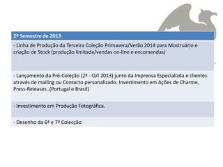 2º Semestre de 2013
- Linha de Produção da Terceira Coleção Primavera/Verão 2014 para Mostruário e
criação de Stock (produção limitada/vendas on-line e encomendas)



- Lançamento da Pré-Coleção (2ª - O/I 2013) junto da Imprensa Especializda e clientes
através de mailing ou Contacto personalizado. Investimento em Ações de Charme,
Press-Releases..(Portugal e Brasil)


- Investimento em Produção Fotográfica.

- Desenho da 6ª e 7ª Colecção
 