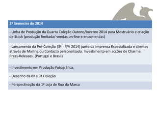 1º Semestre de 2014

- Linha de Produção da Quarta Coleção Outono/Inverno 2014 para Mostruário e criação
de Stock (produção limitada/ vendas on-line e encomendas)

- Lançamento da Pré-Coleção (3ª - P/V 2014) junto da Imprensa Especializada e clientes
através de Mailing ou Contacto personalizado. Investimento em acções de Charme,
Press-Releases..(Portugal e Brasil)

- Investimento em Produção Fotográfica.

- Desenho da 8ª e 9ª Coleção

- Perspectivação da 1ª Loja de Rua da Marca
 