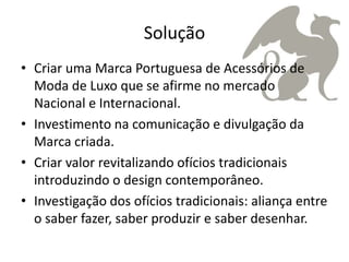 Solução
• Criar uma Marca Portuguesa de Acessórios de
  Moda de Luxo que se afirme no mercado
  Nacional e Internacional.
• Investimento na comunicação e divulgação da
  Marca criada.
• Criar valor revitalizando ofícios tradicionais
  introduzindo o design contemporâneo.
• Investigação dos ofícios tradicionais: aliança entre
  o saber fazer, saber produzir e saber desenhar.
 