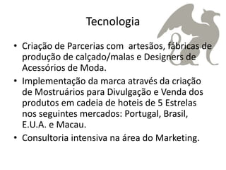 Tecnologia
• Criação de Parcerias com artesãos, fábricas de
  produção de calçado/malas e Designers de
  Acessórios de Moda.
• Implementação da marca através da criação
  de Mostruários para Divulgação e Venda dos
  produtos em cadeia de hoteis de 5 Estrelas
  nos seguintes mercados: Portugal, Brasil,
  E.U.A. e Macau.
• Consultoria intensiva na área do Marketing.
 