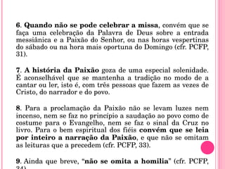 6 .  Quando não se pode celebrar a missa , convém que se faça uma celebração da Palavra de Deus sobre a entrada messiânica e a Paixão do Senhor, ou nas horas vespertinas do sábado ou na hora mais oportuna do Domingo (cfr. PCFP, 31). 7 .  A história da Paixão  goza de uma especial solenidade. É aconselhável que se mantenha a tradição no modo de a cantar ou ler, isto é, com três pessoas que fazem as vezes de Cristo, do narrador e do povo. 8 . Para a proclamação da Paixão não se levam luzes nem incenso, nem se faz no princípio a saudação ao povo como de costume para o Evangelho, nem se faz o sinal da Cruz no livro. Para o bem espiritual dos fiéis  convém que se leia por inteiro a narração da Paixão , e que não se omitam as leituras que a precedem (cfr. PCFP, 33). 9 . Ainda que breve, “ não se omita a homilia ” (cfr. PCFP, 34). 