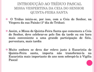 INTRODUÇÃO AO TRÍDUO PASCAL MISSA VESPERTINA DA CEIA DO SENHOR  QUINTA-FEIRA SANTA  O Tríduo inicia-se, por isso, com a Ceia do Senhor, na Véspera da sua Paixão (1º dia do Tríduo).  Assim, a Missa de Quinta-Feira Santa que comemora a Ceia do Senhor, deve celebrar-se pelo fim da tarde ou em hora mais conveniente a uma grande participação de fiéis, porventura, mais tardia Muito embora se deva dar relevo justo à Eucaristia de Quinta-Feira santa, importa não transformá-la na Eucaristia mais importante do ano nem sobrepô-la à Vigília Pascal 
