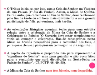 O Tríduo inicia-se, por isso, com a Ceia do Senhor, na Véspera da sua Paixão (1º dia do Tríduo). Assim, a Missa de Quinta-Feira Santa, que comemora a Ceia do Senhor, deve celebrar-se pelo fim da tarde ou em hora mais conveniente a uma grande participação de fiéis, porventura, mais tardia. As orientações litúrgicas apontam todas para uma estreita relação entre a celebração da Missa da Ceia do Senhor e a Celebração da Paixão: "O Sacrário deve estar completamente vazio ao começar a celebração. Hão-de consagrar-se nesta Missa as hóstias necessárias para a comunhão dos fiéis, e para que o clero e o povo possam comungar no dia seguinte...  A capela da reposição é preparada não para representar a "sepultura do Senhor", mas para guardar o pão eucarístico para a comunhão que será distribuída na Sexta-Feira na Paixão do Senhor". (Cf. PCFP, 48, 49, 55).  A Missa da Ceia do Senhor  nem tem bênção, nem despedida . 