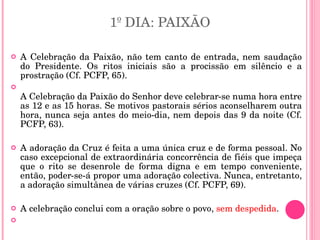 1º DIA: PAIXÃO A Celebração da Paixão, não tem canto de entrada, nem saudação do Presidente. Os ritos iniciais são a procissão em silêncio e a prostração (Cf. PCFP, 65). A Celebração da Paixão do Senhor deve celebrar-se numa hora entre as 12 e as 15 horas. Se motivos pastorais sérios aconselharem outra hora, nunca seja antes do meio-dia, nem depois das 9 da noite (Cf. PCFP, 63).  A adoração da Cruz é feita a uma única cruz e de forma pessoal. No caso excepcional de extraordinária concorrência de fiéis que impeça que o rito se desenrole de forma digna e em tempo conveniente, então, poder-se-á propor uma adoração colectiva. Nunca, entretanto, a adoração simultânea de várias cruzes (Cf. PCFP, 69).  A celebração conclui com a oração sobre o povo,  sem despedida . 