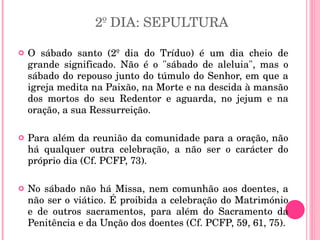2º DIA: SEPULTURA O sábado santo (2º dia do Tríduo) é um dia cheio de grande significado. Não é o "sábado de aleluia", mas o sábado do repouso junto do túmulo do Senhor, em que a igreja medita na Paixão, na Morte e na descida à mansão dos mortos do seu Redentor e aguarda, no jejum e na oração, a sua Ressurreição.  Para além da reunião da comunidade para a oração, não há qualquer outra celebração, a não ser o carácter do próprio dia (Cf. PCFP, 73).  No sábado não há Missa, nem comunhão aos doentes, a não ser o viático. É proibida a celebração do Matrimónio e de outros sacramentos, para além do Sacramento da Penitência e da Unção dos doentes (Cf. PCFP, 59, 61, 75).  