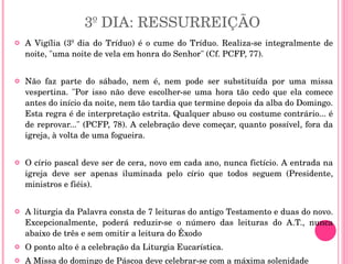 3º DIA: RESSURREIÇÃO A Vigília (3º dia do Tríduo) é o cume do Tríduo. Realiza-se integralmente de noite, "uma noite de vela em honra do Senhor" (Cf. PCFP, 77).  Não faz parte do sábado, nem é, nem pode ser substituída por uma missa vespertina. "Por isso não deve escolher-se uma hora tão cedo que ela comece antes do início da noite, nem tão tardia que termine depois da alba do Domingo. Esta regra é de interpretação estrita. Qualquer abuso ou costume contrário... é de reprovar..." (PCFP, 78). A celebração deve começar, quanto possível, fora da igreja, à volta de uma fogueira.  O círio pascal deve ser de cera, novo em cada ano, nunca fictício. A entrada na igreja deve ser apenas iluminada pelo círio que todos seguem (Presidente, ministros e fiéis).  A liturgia da Palavra consta de 7 leituras do antigo Testamento e duas do novo. Excepcionalmente, poderá reduzir-se o número das leituras do A.T., nunca abaixo de três e sem omitir a leitura do Êxodo  O ponto alto é a celebração da Liturgia Eucarística.  A Missa do domingo de Páscoa deve celebrar-se com a máxima solenidade 
