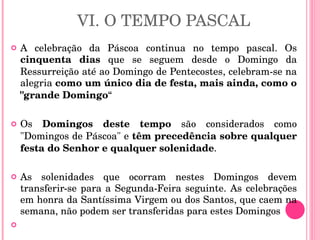 VI. O TEMPO PASCAL A celebração da Páscoa continua no tempo pascal. Os  cinquenta dias  que se seguem desde o Domingo da Ressurreição até ao Domingo de Pentecostes, celebram-se na alegria  como um único dia de festa, mais ainda, como o "grande Domingo “ Os  Domingos deste tempo  são considerados como "Domingos de Páscoa" e  têm precedência sobre qualquer festa do Senhor e qualquer solenidade .  As solenidades que ocorram nestes Domingos devem transferir-se para a Segunda-Feira seguinte. As celebrações em honra da Santíssima Virgem ou dos Santos, que caem na semana, não podem ser transferidas para estes Domingos 