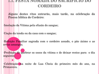 1.1. FESTA NÓMADA DO SACRIFÍCIO DO CORDEIRO Alguns destes ritos entrarão, mais tarde, na celebração da Páscoa bíblica do Cordeiro:   Imolação da Vítima pela efusão do sangue; Unção da tenda ou da casa com o sangue; Refeição Familiar sagrada com o cordeiro assado, o pão ázimo e as ervas amargas; Proibição de quebrar os ossos da vítima e de deixar restos para  o dia seguinte; Celebração na noite de Lua Cheia do primeiro mês do ano, na Primavera. 
