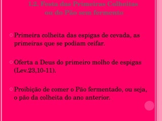 1.2. Festa das Primeiras Colheitas  ou do Pão sem fermento Primeira colheita das espigas de cevada, as primeiras que se podiam ceifar.  Oferta a Deus do primeiro molho de espigas (Lev.23,10-11).  Proibição de comer o Pão fermentado, ou seja, o pão da colheita do ano anterior. 