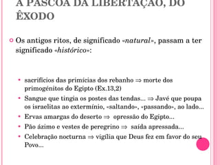 II. A  PÁSCOA DA BÍBLIA  A PÁSCOA DA LIBERTAÇÃO, DO ÊXODO Os antigos ritos, de significado « natural », passam a ter significado « histórico »: sacrifícios das primícias dos rebanho    morte dos primogénitos do Egipto (Ex.13,2) Sangue que tingia os postes das tendas...    Javé que poupa os israelitas ao extermínio, «saltando», «passando», ao lado... Ervas amargas do deserto     opressão do Egipto... Pão ázimo e vestes de peregrino     saída apressada... Celebração nocturna    vigília que Deus fez em favor do seu Povo... 