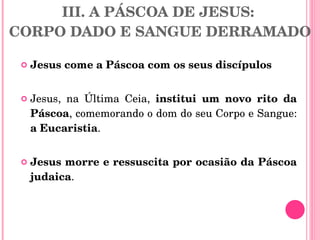III. A PÁSCOA DE JESUS:  CORPO DADO E SANGUE DERRAMADO Jesus come a Páscoa com os seus discípulos   Jesus, na Última Ceia,  institui um novo rito da Páscoa , comemorando o dom do seu Corpo e Sangue:  a Eucaristia .  Jesus morre e ressuscita por ocasião da Páscoa judaica .  