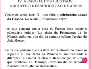 IV. A PÁSCOA DOS CRISTÃOS:  A MORTE E RESSURREIÇÃO DE JESUS Virá mais tarde, (séc. II – ano 165), a  celebração anual da Páscoa . No século II dividem-se entre: os que pensam que a data da Páscoa deve seguir o calendário judaico (lua cheia da Primavera: 14 de Nisan), calhe em que dia da semana calhar: Igrejas da Ásia Menor;  e os que pensam que ela deve ser celebrada no domingo seguinte à Lua Cheia da Primavera, manifestando a diferença: a Páscoa celebra a Ressurreição de Jesus, que aconteceu ao Domingo, «primeiro dia da semana». E assim ficará, até aos nossos dias.  