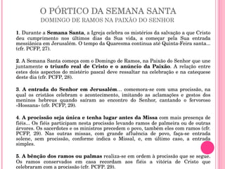 O PÓRTICO DA SEMANA SANTA DOMINGO DE RAMOS NA PAIXÃO DO SENHOR  1 . Durante a  Semana Santa , a Igreja celebra os mistérios da salvação a que Cristo deu cumprimento nos últimos dias da Sua vida, a começar pela Sua entrada messiânica em Jerusalém. O tempo da Quaresma continua até Quinta-Feira santa... (cfr. PCFP, 27). 2 . A Semana Santa começa com o Domingo de Ramos, na Paixão do Senhor que une juntamente  o triunfo real de Cristo e o anúncio da Paixão . A relação entre estes dois aspectos do mistério pascal deve ressaltar na celebração e na catequese deste dia (cfr. PCFP, 28). 3 .  A entrada do Senhor em Jerusalém … comemora-se com uma procissão, na qual os cristãos celebram o acontecimento, imitando as aclamações e gestos dos meninos hebreus quando saíram ao encontro do Senhor, cantando o fervoroso «Hossana» (cfr. PCFP, 29).  4 .  A procissão seja única e tenha lugar antes da Missa  com mais presença de fiéis... Os fiéis participam nesta procissão levando ramos de palmeira ou de outras árvores. Os sacerdotes e os ministros precedem o povo, também eles com ramos (cfr. PCFP, 29). Nas outras missas, com grande afluência de povo, faça-se entrada solene, sem procissão, conforme indica o Missal, e, em último caso, a entrada simples. 5 .  A bênção dos ramos ou palmas  realiza-se em ordem à procissão que se segue. Os ramos conservados em casa recordam aos fiéis a vitória de Cristo que celebraram com a procissão (cfr. PCFP. 29). 