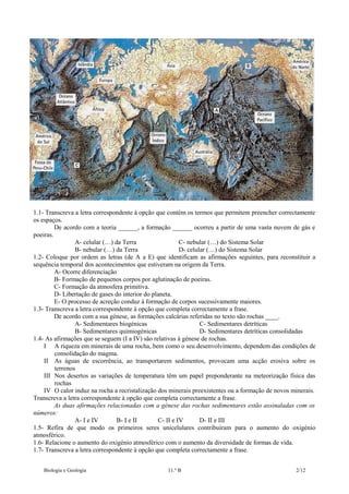 1.1- Transcreva a letra correspondente à opção que contém os termos que permitem preencher correctamente
os espaços.
De acordo com a teoria ______, a formação ______ ocorreu a partir de uma vasta nuvem de gás e
poeiras.
A- celular (…) da Terra
C- nebular (…) do Sistema Solar
B- nebular (…) da Terra
D- celular (…) do Sistema Solar
1.2- Coloque por ordem as letras (de A a E) que identificam as afirmações seguintes, para reconstituir a
sequência temporal dos acontecimentos que estiveram na origem da Terra.
A- Ocorre diferenciação
B- Formação de pequenos corpos por aglutinação de poeiras.
C- Formação da atmosfera primitiva.
D- Libertação de gases do interior do planeta.
E- O processo de acreção conduz à formação de corpos sucessivamente maiores.
1.3- Transcreva a letra correspondente à opção que completa correctamente a frase.
De acordo com a sua génese, as formações calcárias referidas no texto são rochas ____.
A- Sedimentares biogénicas
C- Sedimentares detríticas
B- Sedimentares quimiogénicas
D- Sedimentares detríticas consolidadas
1.4- As afirmações que se seguem (I a IV) são relativas à génese de rochas.
I A riqueza em minerais de uma rocha, bem como o seu desenvolvimento, dependem das condições de
consolidação do magma.
II As águas de escorrência, ao transportarem sedimentos, provocam uma acção erosiva sobre os
terrenos
III Nos desertos as variações de temperatura têm um papel preponderante na meteorização física das
rochas
IV O calor induz na rocha a recristalização dos minerais preexistentes ou a formação de novos minerais.
Transcreva a letra correspondente à opção que completa correctamente a frase.
As duas afirmações relacionadas com a génese das rochas sedimentares estão assinaladas com os
números:
A- I e IV
B- I e II
C- II e IV
D- II e III
1.5- Refira de que modo os primeiros seres unicelulares contribuíram para o aumento do oxigénio
atmosférico.
1.6- Relacione o aumento do oxigénio atmosférico com o aumento da diversidade de formas de vida.
1.7- Transcreva a letra correspondente à opção que completa correctamente a frase.
Biologia e Geologia

11.º B

2/12

 