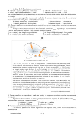 As letras A, B e C assinalam respectivamente
A- a dorsal, a fossa e a plataforma continental.
C- a dorsal, a planície abissal e a fossa
B- a fossa, a plataforma continental e a dorsal.
D- a planície abissal, a dorsal e a fossa
1.8- Transcreva a letra correspondente à opção que contém os termos que permitem preencher correctamente
os espaços.
As _____ correspondem às zonas mais profundas do oceano e situam-se nas zonas de ____ de uma
placa oceânica com outra placa, continental ou oceânica.
A- dorsais oceânicas (…) convergência
C- fossas oceânicas (…) divergência
B- dorsais oceânicas (…) divergência
D- fossas oceânicas (…) convergência
1.9- Transcreva a letra correspondente à opção que contém os termos que permitem preencher correctamente
os espaços.
As regiões mais antigas e interiores dos continentes constituem ____, enquanto que as zonas litorais
cobertas por sedimentos marinhos e parcialmente submersas formam ____.
A- os escudos (…) as plataformas continentais
C- as plataformas continentais (…) os escudos
B- os escudos (…) os taludes continentais
D- os taludes continentais (…) os escudos

II

1- Transcreva a letra correspondente à opção que contém os termos que permitem preencher correctamente
os espaços.
A partir dos dados contidos no texto, é possível considerar as erupções do vulcão do Pico como ___,
provavelmente associadas à emissão de lavas ____.
A- efusivas (…) ácidas
C- explosivas (…) ácidas
B- mistas (…) básicas
D- efusivas (…) básicas
2- Transcreva a letra correspondente à opção correcta.
Os materiais piroclásticos podem organizar-se da seguinte forma, numa escala decrescente de
granulometria:
Biologia e Geologia

11.º B

3/12

 