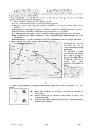 A- cinzas, bagacina, blocos, bombas.
C- cinzas, bagacina, bombas, blocos.
B- blocos, bombas, cinzas, bagacina
D- blocos, bombas, bagacina, cinzas.
3- Explique por que razão é pouco frequente a ocorrência de vulcões de natureza basáltica com altitude e
declive acentuados, como o da ilha do Pico.
4- Faça corresponder V ou F (verdadeira ou falsa) a cada uma das letras que indicam as afirmações
seguintes, relativas a algumas rochas magmáticas.
A- O andesito possui um teor em sílica superior ao basalto
B- Tanto o andesito como o basalto são rochas de textura agranular
C- O granito possui uma composição química semelhante à do andesito, embora possua textura
diferente.
D- O gabro possui uma composição química semelhante à do basalto, embora possua textura diferente.
E- Por possuir uma cor escura, o basalto pode considerar-se uma rocha leucocrata
F- A natureza granular do granito resulta de um arrefecimento rápido dos magmas que o originaram.
G- Os minerais máficos, como o magnésio e o ferro, encontram-se mais abundantemente em rochas
melanocratas.
H- O basalto é uma rocha tradicionalmente utilizada nas construções do Norte de Portugal continental.
5- A figura seguinte reflecte uma interpretação de tectónica açoriana
5.1- Interprete a localização
do vulcão do Pico no
contexto geológico açoriano
apresentado.
5.2- Identifique a grande
placa tectónica que abrange
a área onde se localizam as
ilhas do sistema Faial-Pico.
5.3- Indique os dois tipos de
limites
entre
placas
tectónicas representados na
figura.
5.4- Explique, com base nos
dados fornecidos, o menor
risco sísmico das ilhas do
grupo ocidental (Flores e
Corvo) relativamente às
ilhas do grupo oriental.

III
1- A figura seguinte representa esquematicamente formas proporcionadas (A) e distorcidas (B e C) de
quartzo:
1.11.21.3-

Biologia e Geologia

Quais são as formas em que houve alteração nas condições de
cristalização?
Como justifica que se encontrem maior número de cristais com
formas distorcidas?
Com que base identifica as formas distorcidas como pertencentes à
mesma espécie mineral?

11.º B

4/12

 