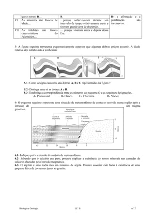 VI

que o estrato B…
As amonites são fósseis de
idade…

VII As trilobites
característicos
Paleozóico…

são

B.
D- a afirmação e a
são
…porque sobreviveram durante um justificação
intervalo de tempo relativamente curto e incorrectas.
tiveram grande área de dispersão.
fósseis … porque viveram antes e depois dessa
do Era.

5- A figura seguinte representa esquematicamente aspectos que algumas dobras podem assumir. A idade
relativa dos estratos não é conhecida.

5.1- Como designa cada uma das dobras A, B e C representadas na figura ?
5.2- Distinga entre si as dobras A e B.
5.3- Estabeleça a correspondência entre os números do esquema D e as seguintes designações.
A- Plano axial
B- Flanco
C- Charneira
D- Núcleo
6- O esquema seguinte representa uma situação de metamorfismo de contacto ocorrida numa região após a
intrusão de
um magma
granítico.

6.1- Indique qual a extensão da auréola de metamorfismo.
6.2- Sabendo que o calcário era puro, procure explicar a existência de novos minerais nas camadas de
calcário afectadas pela intrusão magmática.
6.3- O argilito é uma rocha rica em minerais de argila. Procure associar este facto à existência de uma
pequena faixa de corneanas junto ao granito.

Biologia e Geologia

11.º B

6/12

 