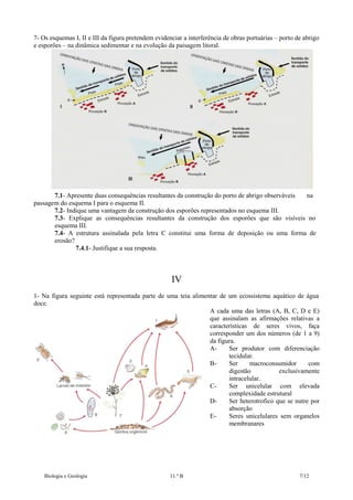 7- Os esquemas I, II e III da figura pretendem evidenciar a interferência de obras portuárias – porto de abrigo
e esporões – na dinâmica sedimentar e na evolução da paisagem litoral.

7.1- Apresente duas consequências resultantes da construção do porto de abrigo observáveis
na
passagem do esquema I para o esquema II.
7.2- Indique uma vantagem da construção dos esporões representados no esquema III.
7.3- Explique as consequências resultantes da construção dos esporões que são visíveis no
esquema III.
7.4- A estrutura assinalada pela letra C constitui uma forma de deposição ou uma forma de
erosão?
7.4.1- Justifique a sua resposta.

IV
1- Na figura seguinte está representada parte de uma teia alimentar de um ecossistema aquático de água
doce.
A cada uma das letras (A, B, C, D e E)
que assinalam as afirmações relativas a
características de seres vivos, faça
corresponder um dos números (de 1 a 9)
da figura.
ASer produtor com diferenciação
tecidular.
BSer
macroconsumidor
com
digestão
exclusivamente
intracelular.
CSer unicelular com elevada
complexidade estrutural
DSer heterotrofico que se nutre por
absorção
ESeres unicelulares sem organelos
membranares

Biologia e Geologia

11.º B

7/12

 