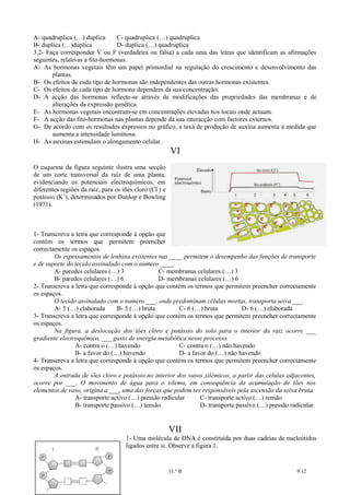 A- quadruplica (…) duplica
C- quadruplica (…) quadruplica
B- duplica (…)duplica
D- duplica (…) quadruplica
3.2- Faça corresponder V ou F (verdadeira ou falsa) a cada uma das letras que identificam as afirmações
seguintes, relativas a fito-hormonas.
A- As hormonas vegetais têm um papel primordial na regulação do crescimento e desenvolvimento das
plantas.
B- Os efeitos de cada tipo de hormonas são independentes das outras hormonas existentes.
C- Os efeitos de cada tipo de hormona dependem da sua concentração.
D- A acção das hormonas reflecte-se através de modificações das propriedades das membranas e de
alterações da expressão genética.
E- As hormonas vegetais encontram-se em concentrações elevadas nos locais onde actuam.
F- A acção das fito-hormonas nas plantas depende da sua interacção com factores externos.
G- De acordo com os resultados expressos no gráfico, a taxa de produção de auxina aumenta à medida que
aumenta a intensidade luminosa.
H- As auxinas estimulam o alongamento celular.

VI
O esquema da figura seguinte ilustra uma secção
de um corte transversal da raiz de uma planta,
evidenciando os potenciais electroquímicos, em
diferentes regiões da raiz, para os iões cloro (Cl -) e
potássio (K+), determinados por Dunlop e Bowling
(1971).

1- Transcreva a letra que corresponde à opção que
contém os termos que permitem preencher
correctamente os espaços.
Os espessamentos de lenhina existentes nas ____ permitem o desempenho das funções de transporte
e de suporte do tecido assinalado com o numero ____.
A- paredes celulares (…) 3
C- membranas celulares (…) 3
B- paredes celulares (…) 6
D- membranas celulares (…) 6
2- Transcreva a letra que corresponde à opção que contém os termos que permitem preencher correctamente
os espaços.
O tecido assinalado com o numero ___, onde predominam células mortas, transporta seiva ___.
A- 5 (…) elaborada
B- 5 (…) bruta
C- 6 (…) bruta
D- 6 (…) elaborada
3- Transcreva a letra que corresponde à opção que contém os termos que permitem preencher correctamente
os espaços.
Na figura, a deslocação dos iões cloro e potássio do solo para o interior da raiz ocorre ___
gradiente electroquímico, ___ gasto de energia metabólica nesse processo.
A- contra o (…) havendo
C- contra o (…) não havendo
B- a favor do (…) havendo
D- a favor do (…) não havendo
4- Transcreva a letra que corresponde à opção que contém os termos que permitem preencher correctamente
os espaços.
A entrada de iões cloro e potássio no interior dos vasos xilémicos, a partir das células adjacentes,
ocorre por ___. O movimento de água para o xilema, em consequência da acumulação de iões nos
elementos de vaso, origina a ___, uma das forças que podem ser responsáveis pela ascensão da seiva bruta.
A- transporte activo (…) pressão radicular
C- transporte activo (…) tensão
B- transporte passivo (…) tensão
D- transporte passivo (…) pressão radicular

VII
1- Uma molécula de DNA é constituída por duas cadeias de nucleótidos
ligados entre si. Observe a figura 1.

Biologia e Geologia

11.º B

9/12

 