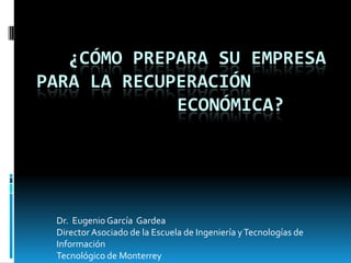 ¿CÓMO PREPARA SU EMPRESA
PARA LA RECUPERACIÓN
             ECONÓMICA?




 Dr. Eugenio García Gardea
 Director Asociado de la Escuela de Ingeniería y Tecnologías de
 Información
 Tecnológico de Monterrey
 
