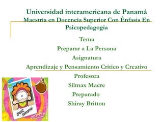Universidad interamericana de Panamá Maestría en Docencia Superior Con Énfasis En Psicopedagogía Tema Preparar a La Persona Asignatura Aprendizaje y Pensamiento Critico y Creativo Profesora Silmax Macre Preparado  Shiray Britton 