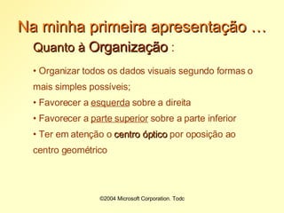 Na minha primeira apresentação … Quanto à  Organização  : Organizar todos os dados visuais segundo formas o mais simples possíveis; Favorecer a  esquerda  sobre a direita Favorecer a  parte superior  sobre a parte inferior Ter em atenção o  centro óptico  por oposição ao centro geométrico 