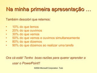 Na minha primeira apresentação … Também descobri que retemos: 10% do que lemos 20% do que ouvimos 30% do que vemos 50% do que vemos e ouvimos simultaneamente 80% do que dizemos 90% do que dizemos ao realizar uma tarefa Ora cá está! Tenho  boas razões para querer aprender a usar o PowerPoint!!  