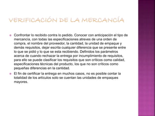  Confrontar lo recibido contra lo pedido. Conocer con anticipación el tipo de
mercancía, con todas las especificaciones atreves de una orden de
compra, el nombre del proveedor, la cantidad, la unidad de empaque y
demás requisitos, dejar escrita cualquier diferencia que se presente entre
lo que se pidió y lo que se esta recibiendo. Definidos los parámetros
acerca de cuando rechazar la entrega por incumplimiento de requisitos,
para ello se puede clasificar los requisitos que son críticos como calidad,
especificaciones técnicas del producto, los que no son críticos como
pequeñas diferencias en la cantidad.
 El fin de certificar la entrega en muchos casos, no es posible contar la
totalidad de los artículos solo se cuentan las unidades de empaques
mayores.
 