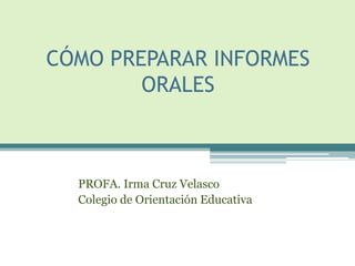CÓMO PREPARAR INFORMES
        ORALES



  PROFA. Irma Cruz Velasco
  Colegio de Orientación Educativa
 