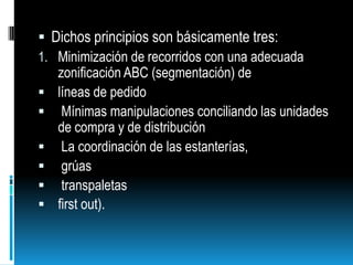 Dichos principios son básicamente tres:Minimización de recorridos con una adecuada zonificación ABC (segmentación) de líneas de pedido  Mínimas manipulaciones conciliando las unidades de compra y de distribución  La coordinación de las estanterías, grúas transpaletas first out).