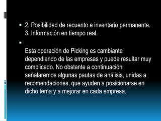 2. Posibilidad de recuento e inventario permanente.3. Información en tiempo real.Esta operación de Picking es cambiante dependiendo de las empresas y puede resultar muy complicado. No obstante a continuación señalaremos algunas pautas de análisis, unidas a recomendaciones, que ayuden a posicionarse en dicho tema y a mejorar en cada empresa.
