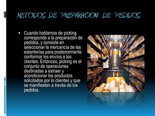 METODOS  DE   PREPARACION   DE   PEDIDOS Cuando hablamos de picking corresponde a la preparación de pedidos, y consiste en seleccionar la mercancía de las estanterías para posteriormente conformar los envíos a los clientes. Entonces, picking es el conjunto de operaciones destinadas a extraer y acondicionar los productos solicitados por lo clientes y que se manifiestan a través de los pedidos.