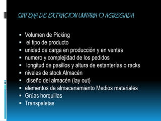 SIATEMA DE EXTRACION UNITARIA O AGREGADA Volumen de Picking  el tipo de producto unidad de carga en producción y en ventas numero y complejidad de los pedidos  longitud de pasillos y altura de estanterías o racks niveles de stock Almacén  diseño del almacén (lay out) elementos de almacenamiento Medios materiales Grúas horquillas Transpaletas