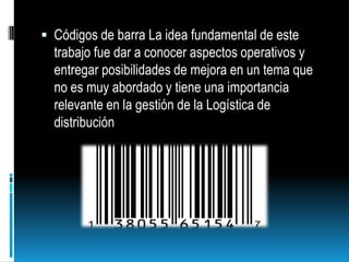 Códigos de barra La idea fundamental de este trabajo fue dar a conocer aspectos operativos y entregar posibilidades de mejora en un tema que no es muy abordado y tiene una importancia relevante en la gestión de la Logística de distribución 