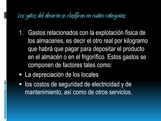 Los gatos del almacén se clasifican en cuatro categorías Gastos relacionados con la explotación física de los almacenes, es decir el otro real por kilogramo que habrá que pagar para depositar el producto en el almacén o en el frigorífico. Estos gastos se componen de factores tales como:La depreciación de los localeslos costos de seguridad de electricidad y de mantenimiento, así como de otros servicios.